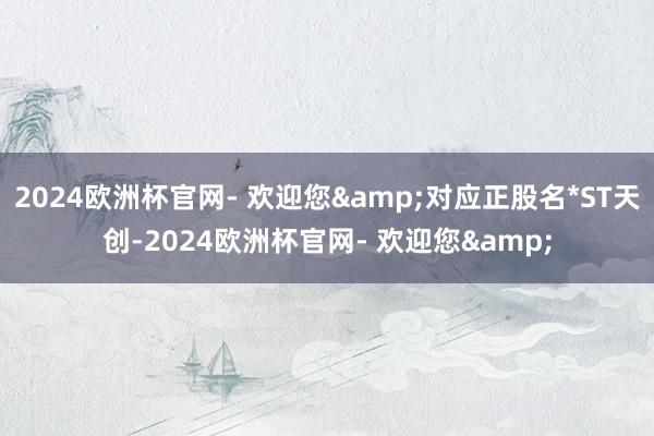 2024欧洲杯官网- 欢迎您&对应正股名*ST天创-2024欧洲杯官网- 欢迎您&