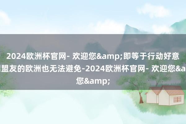 2024欧洲杯官网- 欢迎您&即等于行动好意思国盟友的欧洲也无法避免-2024欧洲杯官网- 欢迎您&